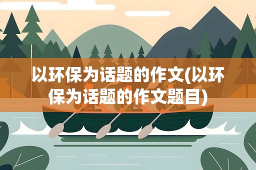 以环保为话题的作文(以环保为话题的作文题目)