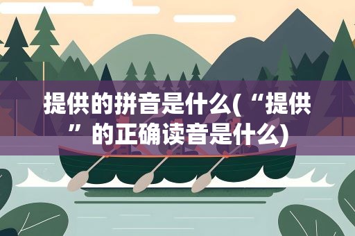 提供的拼音是什么(“提供”的正确读音是什么)