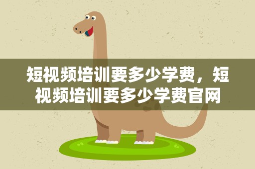 短视频培训要多少学费，短视频培训要多少学费官网