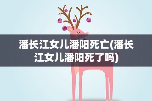 潘长江女儿潘阳死亡(潘长江女儿潘阳死了吗)