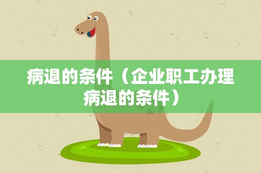 病退的条件（企业职工办理病退的条件）