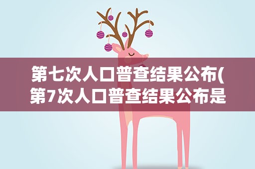 第七次人口普查结果公布(第7次人口普查结果公布是什么)