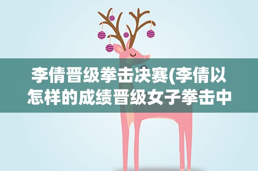 李倩晋级拳击决赛(李倩以怎样的成绩晋级女子拳击中量级决赛)