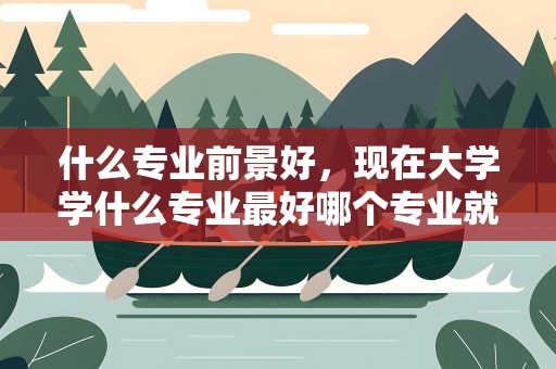 什么专业前景好，现在大学学什么专业最好哪个专业就业前景最好