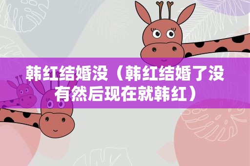韩红结婚没（韩红结婚了没有然后现在就韩红）