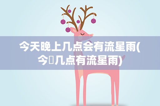 今天晚上几点会有流星雨(今睌几点有流星雨)