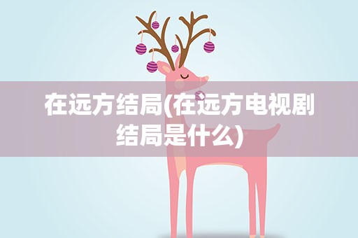 在远方结局(在远方电视剧结局是什么)