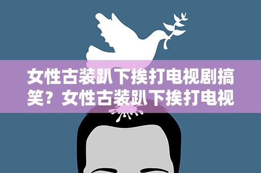 女性古装趴下挨打电视剧搞笑？女性古装趴下挨打电视剧搞笑视频