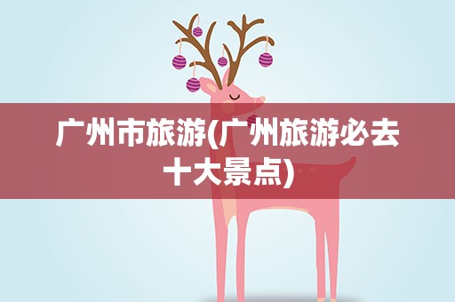 广州市旅游(广州旅游必去十大景点)