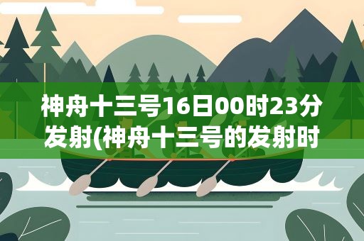 神舟十三号16日00时23分发射(神舟十三号的发射时间是什么时候)
