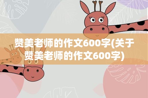 赞美老师的作文600字(关于赞美老师的作文600字)