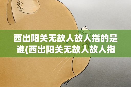 西出阳关无故人故人指的是谁(西出阳关无故人故人指的是哪位)