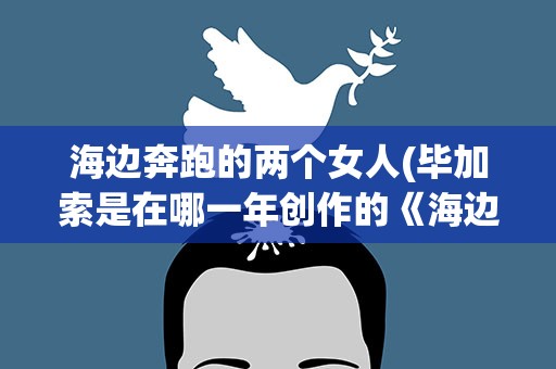 海边奔跑的两个女人(毕加索是在哪一年创作的《海边奔跑的两个女人》)