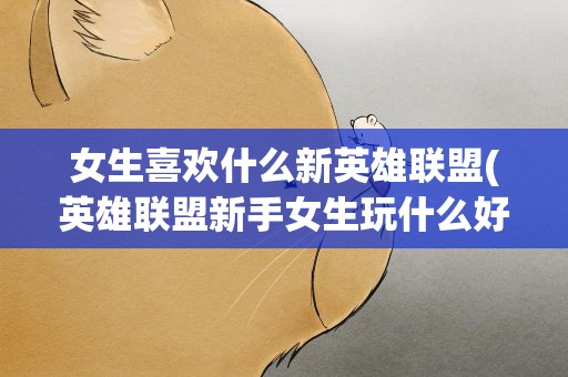 女生喜欢什么新英雄联盟(英雄联盟新手女生玩什么好,)