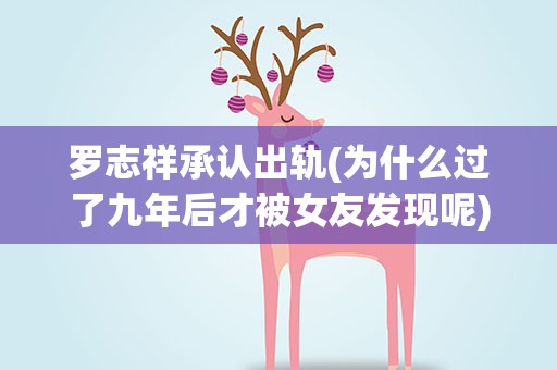 罗志祥承认出轨(为什么过了九年后才被女友发现呢)