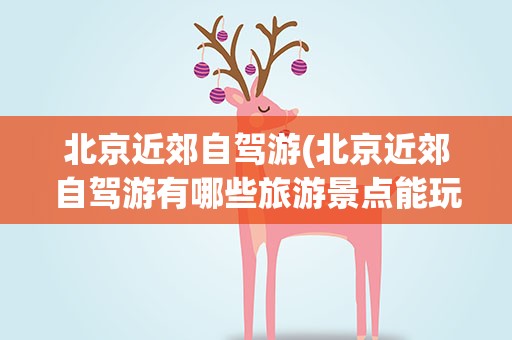 北京近郊自驾游(北京近郊自驾游有哪些旅游景点能玩)