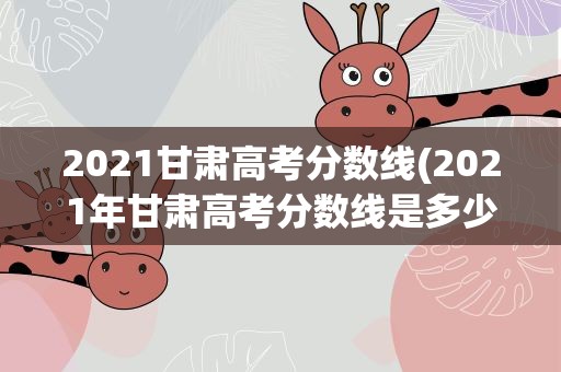 2021甘肃高考分数线(2021年甘肃高考分数线是多少)
