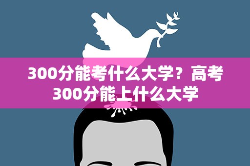 300分能考什么大学？高考300分能上什么大学