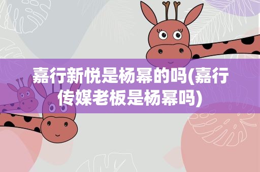 嘉行新悦是杨幂的吗(嘉行传媒老板是杨幂吗)
