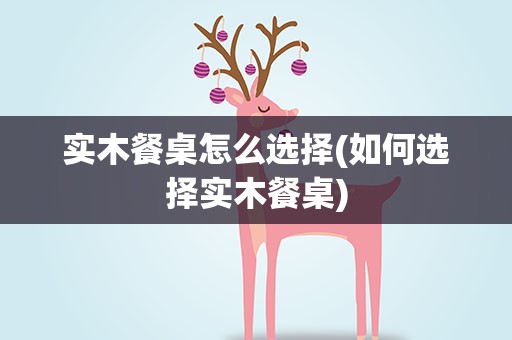 实木餐桌怎么选择(如何选择实木餐桌)