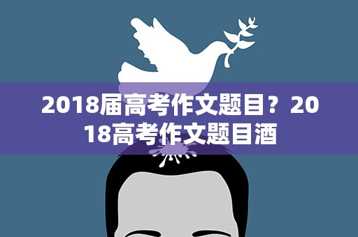 2018届高考作文题目？2018高考作文题目酒
