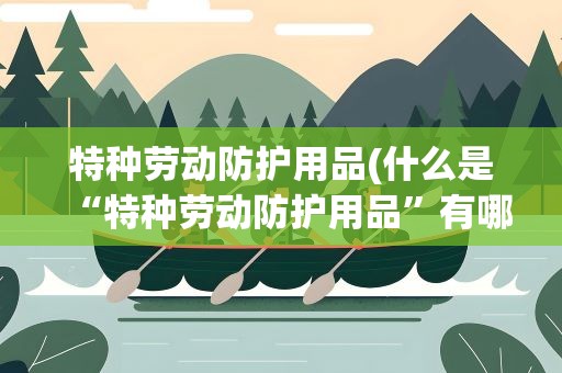特种劳动防护用品(什么是“特种劳动防护用品”有哪些分类)
