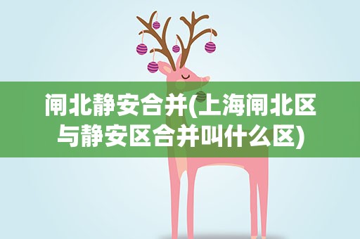 闸北静安合并(上海闸北区与静安区合并叫什么区)