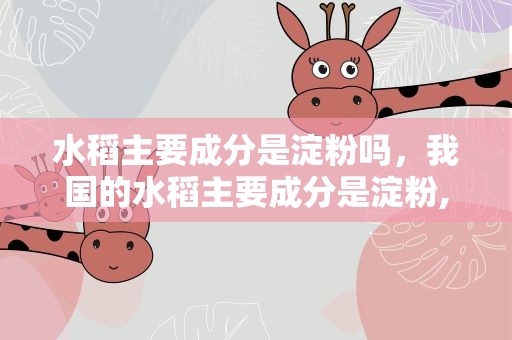 水稻主要成分是淀粉吗，我国的水稻主要成分是淀粉,对吗