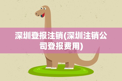 深圳登报注销(深圳注销公司登报费用)