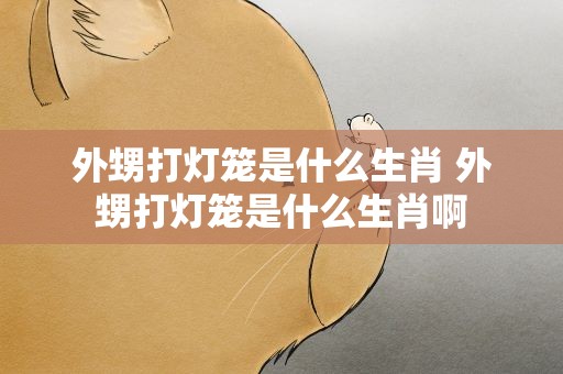 外甥打灯笼是什么生肖 外甥打灯笼是什么生肖啊