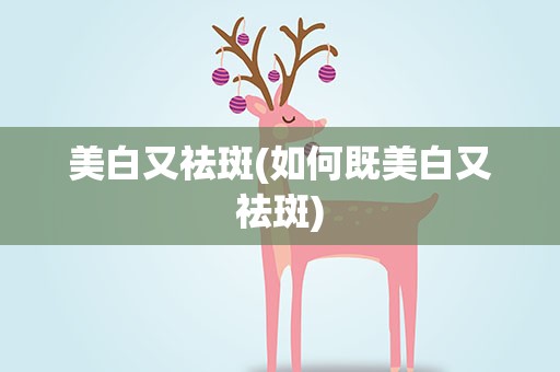美白又祛斑(如何既美白又祛斑)