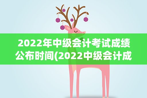 2022年中级会计考试成绩公布时间(2022中级会计成绩公布时间)