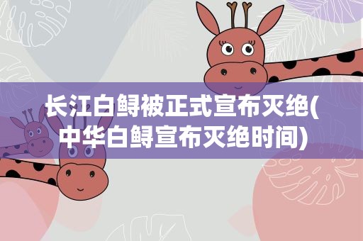长江白鲟被正式宣布灭绝(中华白鲟宣布灭绝时间)