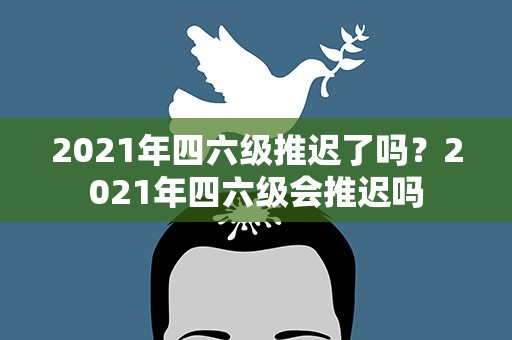 2021年四六级推迟了吗？2021年四六级会推迟吗