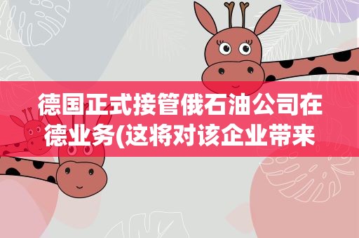 德国正式接管俄石油公司在德业务(这将对该企业带来哪些影响)