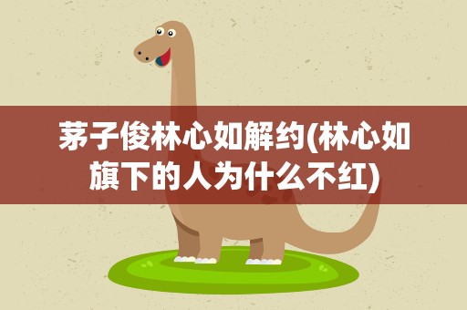 茅子俊林心如解约(林心如旗下的人为什么不红)