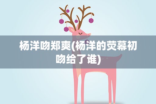 杨洋吻郑爽(杨洋的荧幕初吻给了谁)