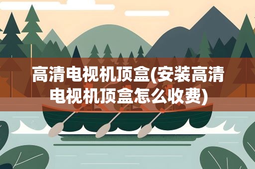高清电视机顶盒(安装高清电视机顶盒怎么收费)