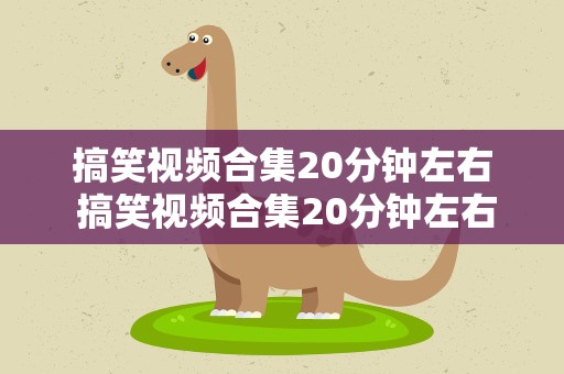 搞笑视频合集20分钟左右 搞笑视频合集20分钟左右的视频