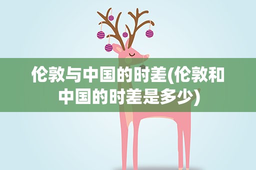 伦敦与中国的时差(伦敦和中国的时差是多少)