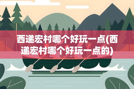 西递宏村哪个好玩一点(西递宏村哪个好玩一点的)