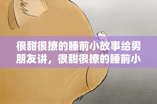 很甜很撩的睡前小故事给男朋友讲，很甜很撩的睡前小故事给男朋友讲短文