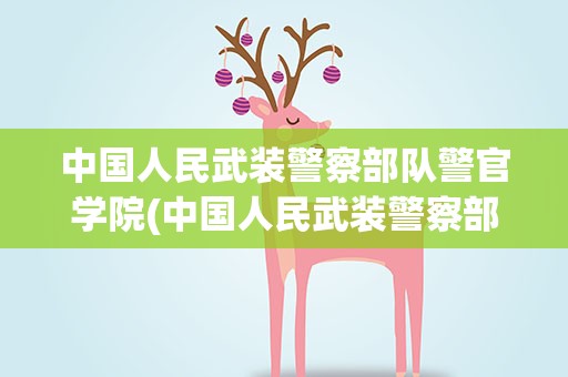中国人民武装警察部队警官学院(中国人民武装警察部队学院属于警校还是军校报告条件是)