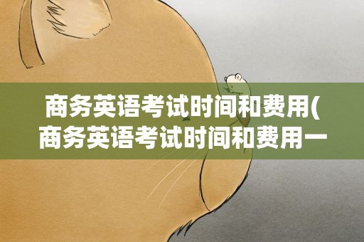 商务英语考试时间和费用(商务英语考试时间和费用一样吗)