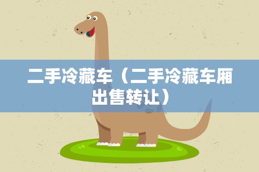 二手冷藏车（二手冷藏车厢出售转让）