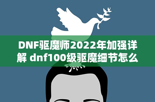 DNF驱魔师2022年加强详解 dnf100级驱魔细节怎么打造 2022驱魔完美打造攻略