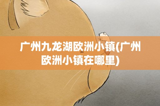 广州九龙湖欧洲小镇(广州欧洲小镇在哪里)