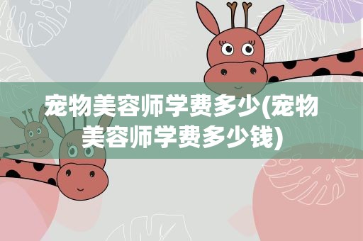 宠物美容师学费多少(宠物美容师学费多少钱)