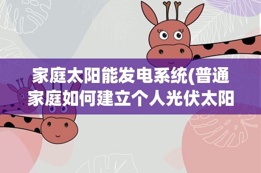 家庭太阳能发电系统(普通家庭如何建立个人光伏太阳能发电系统)
