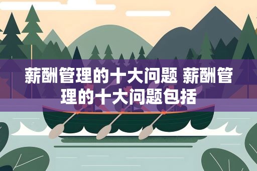 薪酬管理的十大问题 薪酬管理的十大问题包括